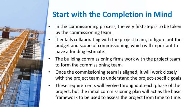 Start with the Completion in Mind
• In the commissioning process, the very first step is to be taken
by the commissioning team.
• It entails collaborating with the project team, to figure out the
budget and scope of commissioning, which will important to
have a funding estimate.
• The building commissioning firms work with the project team
to form the commissioning team.
• Once the commissioning team is aligned, it will work closely
with the project team to understand the project-specific goals.
• These requirements will evolve throughout each phase of the
project, but the initial commissioning plan will act as the basic
framework to be used to assess the project from time to time.
 