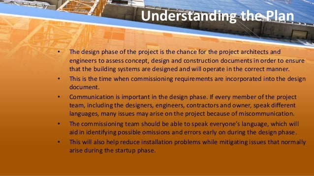 Understanding the Plan
• The design phase of the project is the chance for the project architects and
engineers to assess concept, design and construction documents in order to ensure
that the building systems are designed and will operate in the correct manner.
• This is the time when commissioning requirements are incorporated into the design
document.
• Communication is important in the design phase. If every member of the project
team, including the designers, engineers, contractors and owner, speak different
languages, many issues may arise on the project because of miscommunication.
• The commissioning team should be able to speak everyone’s language, which will
aid in identifying possible omissions and errors early on during the design phase.
• This will also help reduce installation problems while mitigating issues that normally
arise during the startup phase.
 