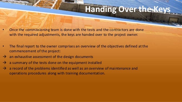 Handing Over the Keys
• Once the commissioning team is done with the tests and the contractors are done
with the required adjustments, the keys are handed over to the project owner.
• The final report to the owner comprises an overview of the objectives defined at the
commencement of the project:
 an exhaustive assessment of the design documents
 a summary of the tests done on the equipment installed
 a record of the problems identified as well as an overview of maintenance and
operations procedures along with training documentation.
 