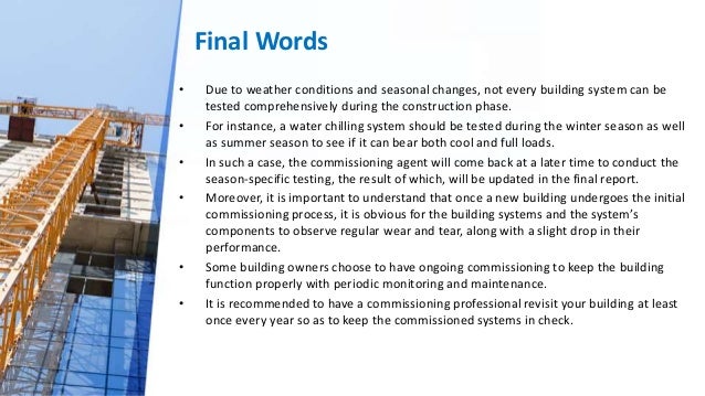 Final Words
• Due to weather conditions and seasonal changes, not every building system can be
tested comprehensively during the construction phase.
• For instance, a water chilling system should be tested during the winter season as well
as summer season to see if it can bear both cool and full loads.
• In such a case, the commissioning agent will come back at a later time to conduct the
season-specific testing, the result of which, will be updated in the final report.
• Moreover, it is important to understand that once a new building undergoes the initial
commissioning process, it is obvious for the building systems and the system’s
components to observe regular wear and tear, along with a slight drop in their
performance.
• Some building owners choose to have ongoing commissioning to keep the building
function properly with periodic monitoring and maintenance.
• It is recommended to have a commissioning professional revisit your building at least
once every year so as to keep the commissioned systems in check.
 