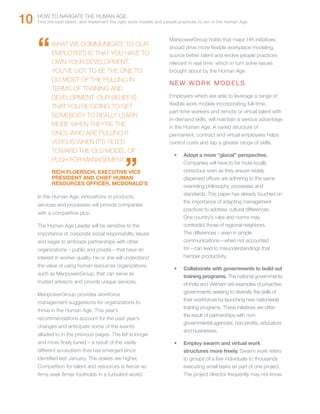 10   HOW TO NAVIGATE THE HUMAN AGE:
     Find the best talent, and implement the right work models and people practices to win in the Human Age.




     “	    WHAT WE COMMUNICATE TO OUR
           EMPLOYEES IS THAT YOU HAVE TO
                                                                     ManpowerGroup holds that major HR initiatives
                                                                     should drive more flexible workplace modeling,
                                                                     source better talent and evolve people practices
           OWN YOUR DEVELOPMENT.                                     relevant in real time, which in turn solve issues
           YOU’VE GOT TO BE THE ONE TO                               brought about by the Human Age.
           DO MOST OF THE PULLING IN
                                                                     NEW WORK MODELS
           TERMS OF TRAINING AND
           DEVELOPMENT. OUR BELIEF IS                                Employers which are able to leverage a range of
                                                                     flexible work models incorporating full-time,
           THAT YOU’RE GOING TO GET
                                                                     part-time workers and remote or virtual talent with
           SOMEBODY TO REALLY LEARN
                                                                     in-demand skills, will maintain a serious advantage
           MORE WHEN THEY’RE THE                                     in the Human Age. A varied structure of
           ONES WHO ARE PULLING IT                                   permanent, contract and virtual employees helps
           VERSUS WHEN IT’S TILTED                                   control costs and tap a greater range of skills.
           TOWARD THE OLD MODEL OF


                                               ”
                                                                       •	   Adopt a more “glocal” perspective.
           PUSH FOR MANAGEMENT.                                             Companies will have to be more locally
           RICH FLOERSCH, EXECUTIVE VICE                                    conscious even as they ensure widely
           PRESIDENT AND CHIEF HUMAN                                        dispersed offices are adhering to the same
           RESOURCES OFFICER, MCDONALD’S
                                                                            overriding philosophy, processes and
                                                                            standards. This paper has already touched on
     In the Human Age, innovations in products,
                                                                            the importance of adapting management
     services and processes will provide companies
                                                                            practices to address cultural differences.
     with a competitive plus.
                                                                            One country’s rules and norms may
     The Human Age Leader will be sensitive to the                          contradict those of regional neighbors.
     importance of corporate social responsibility issues                   The differences – even in simple
     and eager to embrace partnerships with other                           communications—when not accounted
     organizations – public and private – that have an                      for—can lead to misunderstandings that
     interest in worker quality. He or she will understand                  hamper productivity.
     the value of using human resources organizations,
                                                                       •	   Collaborate with governments to build out
     such as ManpowerGroup, that can serve as
                                                                            training programs. The national governments
     trusted advisors and provide unique services.                          of India and Vietnam are examples of proactive
     ManpowerGroup provides workforce                                       governments seeking to diversify the skills of
                                                                            their workforces by launching new nationwide
     management suggestions for organizations to
                                                                            training programs. These initiatives are often
     thrive in the Human Age. This year’s
                                                                            the result of partnerships with non-
     recommendations account for the past year’s
                                                                            governmental agencies, non-profits, educators
     changes and anticipate some of the events
                                                                            and businesses.
     alluded to in the previous pages. The list is longer
     and more finely tuned – a result of the vastly                    •	   Employ swarm and virtual work
     different ecosystem that has emerged since                             structures more freely. Swarm work refers
     identified last January. The stakes are higher.                        to groups of a few individuals to thousands
     Competition for talent and resources is fiercer as                     executing small tasks as part of one project.
     firms seek firmer footholds in a turbulent world.                      The project director frequently may not know
 