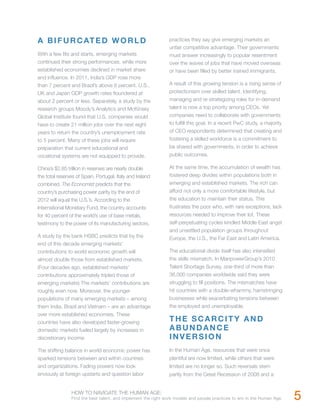A B I F U R C AT E D W O R L D                                 practices they say give emerging markets an
                                                               unfair competitive advantage. Their governments
With a few fits and starts, emerging markets                   must answer increasingly to popular resentment
continued their strong performances, while more                over the waves of jobs that have moved overseas
established economies declined in market share                 or have been filled by better trained immigrants.
and influence. In 2011, India’s GDP rose more
than 7 percent and Brazil’s above 6 percent. U.S.,             A result of this growing tension is a rising sense of
UK and Japan GDP growth rates floundered at                    protectionism over skilled talent. Identifying,
about 2 percent or less. Separately, a study by the            managing and re-strategizing roles for in-demand
research groups Moody’s Analytics and McKinsey                 talent is now a top priority among CEOs. Yet
Global Institute found that U.S. companies would               companies need to collaborate with governments
have to create 21 million jobs over the next eight             to fulfill this goal. In a recent PwC study, a majority
years to return the country’s unemployment rate                of CEO respondents determined that creating and
to 5 percent. Many of these jobs will require                  fostering a skilled workforce is a commitment to
preparation that current educational and                       be shared with governments, in order to achieve
vocational systems are not equipped to provide.                public outcomes.

China’s $2.85 trillion in reserves are nearly double           At the same time, the accumulation of wealth has
the total reserves of Spain, Portugal, Italy and Ireland       fostered deep divides within populations both in
combined. The Economist predicts that the                      emerging and established markets. The rich can
country’s purchasing power parity by the end of                afford not only a more comfortable lifestyle, but
2012 will equal the U.S.’s. According to the                   the education to maintain their status. This
International Monetary Fund, the country accounts              frustrates the poor who, with rare exceptions, lack
for 40 percent of the world’s use of base metals,              resources needed to improve their lot. These
testimony to the power of its manufacturing sectors.           self-perpetuating cycles kindled Middle East angst
                                                               and unsettled population groups throughout
A study by the bank HSBC predicts that by the                  Europe, the U.S., the Far East and Latin America.
end of this decade emerging markets’
contributions to world economic growth will                    The educational divide itself has also intensified
almost double those from established markets.                  the skills mismatch. In ManpowerGroup’s 2010
(Four decades ago, established markets’                        Talent Shortage Survey, one-third of more than
contributions approximately tripled those of                   36,000 companies worldwide said they were
emerging markets) The markets’ contributions are               struggling to fill positions. The mismatches have
roughly even now. Moreover, the younger                        hit countries with a double-whammy, hamstringing
populations of many emerging markets – among                   businesses while exacerbating tensions between
them India, Brazil and Vietnam – are an advantage              the employed and unemployable.
over more established economies. These
countries have also developed faster-growing                   THE SCARCITY AND
domestic markets fueled largely by increases in                ABUNDANCE
discretionary income.                                          INVERSION
The shifting balance in world economic power has               In the Human Age, resources that were once
sparked tensions between and within countries                  plentiful are now limited, while others that were
and organizations. Fading powers now look                      limited are no longer so. Such reversals stem
enviously at foreign upstarts and question labor               partly from the Great Recession of 2008 and a


                HOW TO NAVIGATE THE HUMAN AGE:
                Find the best talent, and implement the right work models and people practices to win in the Human Age.   5
 