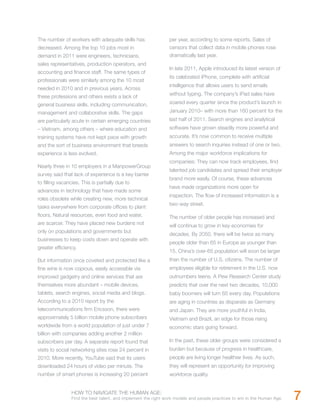 The number of workers with adequate skills has                 per year, according to some reports. Sales of
decreased. Among the top 10 jobs most in                       censors that collect data in mobile phones rose
demand in 2011 were engineers, technicians,                    dramatically last year.
sales representatives, production operators, and
                                                               In late 2011, Apple introduced its latest version of
accounting and finance staff. The same types of
                                                               its celebrated iPhone, complete with artificial
professionals were similarly among the 10 most
                                                               intelligence that allows users to send emails
needed in 2010 and in previous years. Across
                                                               without typing. The company’s iPad sales have
these professions and others exists a lack of
general business skills, including communication,              soared every quarter since the product’s launch in
management and collaborative skills. The gaps                  January 2010– with more than 160 percent for the
are particularly acute in certain emerging countries           last half of 2011. Search engines and analytical
– Vietnam, among others – where education and                  software have grown steadily more powerful and
training systems have not kept pace with growth                accurate. It’s now common to receive multiple
and the sort of business environment that breeds               answers to search inquiries instead of one or two.
experience is less evolved.                                    Among the major workforce implications for
                                                               companies: They can now track employees, find
Nearly three in 10 employers in a ManpowerGroup
                                                               talented job candidates and spread their employer
survey said that lack of experience is a key barrier
                                                               brand more easily. Of course, these advances
to filling vacancies. This is partially due to
                                                               have made organizations more open for
advances in technology that have made some
                                                               inspection. The flow of increased information is a
roles obsolete while creating new, more technical
                                                               two-way street.
tasks everywhere from corporate offices to plant
floors. Natural resources, even food and water,                The number of older people has increased and
are scarcer. They have placed new burdens not                  will continue to grow in key economies for
only on populations and governments but
                                                               decades. By 2050, there will be twice as many
businesses to keep costs down and operate with
                                                               people older than 65 in Europe as younger than
greater efficiency.
                                                               15. China’s over-65 population will soon be larger
But information once coveted and protected like a              than the number of U.S. citizens. The number of
fine wine is now copious, easily accessible via                employees eligible for retirement in the U.S. now
improved gadgetry and online services that are                 outnumbers teens. A Pew Research Center study
themselves more abundant – mobile devices,                     predicts that over the next two decades, 10,000
tablets, search engines, social media and blogs.               baby boomers will turn 65 every day. Populations
According to a 2010 report by the                              are aging in countries as disparate as Germany
telecommunications firm Ericsson, there were                   and Japan. They are more youthful in India,
approximately 5 billion mobile phone subscribers               Vietnam and Brazil, an edge for those rising
worldwide from a world population of just under 7              economic stars going forward.
billion with companies adding another 2 million
subscribers per day. A separate report found that              In the past, these older groups were considered a
visits to social networking sites rose 24 percent in           burden but because of progress in healthcare,
2010. More recently, YouTube said that its users               people are living longer healthier lives. As such,
downloaded 24 hours of video per minute. The                   they will represent an opportunity for improving
number of smart phones is increasing 20 percent                workforce quality.


                HOW TO NAVIGATE THE HUMAN AGE:
                Find the best talent, and implement the right work models and people practices to win in the Human Age.   7
 