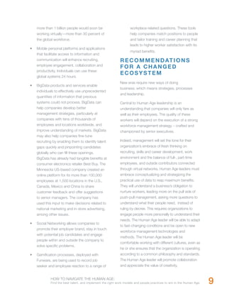 more than 1 billion people would soon be                       workplace-related questions. These tools
     working virtually—more than 30 percent of                      help companies match positions to people
     the global workforce.                                          and tailor training and career planning that
                                                                    leads to higher worker satisfaction with its
•	   Mobile personal platforms and applications
                                                                    myriad benefits.
     that facilitate access to information and
     communication will enhance recruiting,                  R E C O M M E N D AT I O N S
     employee engagement, collaboration and
                                                             FOR A CHANGED
     productivity. Individuals can use these
                                                             ECOSYSTEM
     global systems 24 hours.
                                                             New eras require new ways of doing
•	   BigData products and services enable
                                                             business; which means strategies, processes
     individuals to effectively use unprecedented
                                                             and leadership.
     quantities of information that previous
     systems could not process. BigData can                  Central to Human Age leadership is an
     help companies develop better                           understanding that companies will only fare as
     management strategies, particularly at                  well as their employees. The quality of these
     companies with tens of thousands of                     workers will depend on the execution of a strong
     employees and locations worldwide, and                  workforce management strategy – crafted and
     improve understanding of markets. BigData               championed by senior executives.
     may also help companies fine-tune
     recruiting by enabling them to identify talent          Indeed, management will set the tone for their
     gaps quickly and pinpointing candidates                 organization’s embrace of fresh thinking on
     globally who can fill these openings.                   recruiting, skills and career development, work
     BigData has already had tangible benefits at            environment and the balance of full-, part-time
     consumer electronics retailer Best Buy. The             employees, and outside contributors connected
     Minnesota US-based company created an                   through virtual networks. Human Age leaders must
     online platform for its more than 100,000               embrace conceptualizing and strategizing the
     employees at 1,500 locations in the U.S.,               practical use of data to reap maximum benefits.
     Canada, Mexico and China to share                       They will understand a business’s obligation to
     customer feedback and offer suggestions                 nurture workers, leading more on the pull side of
     to senior managers. The company has                     push-pull management, asking more questions to
     used this input to make decisions related to            understand what their people need, instead of
     national marketing and in-store advertising,            ruling by decree. This requires organizations to
     among other issues.                                     engage people more personally to understand their
                                                             needs. The Human Age leader will be able to adapt
•	   Social Networking allows companies to
                                                             to fast-changing conditions and be open to new
     promote their employer brand, stay in touch
                                                             workforce management technologies and
     with potential job candidates and engage
                                                             methods. The Human Age leader will be
     people within and outside the company to
                                                             comfortable working with different cultures, even as
     solve specific problems.
                                                             he or she ensures that the organization is operating
•	   Gamification processes, deployed with                   according to a common philosophy and standards.
     Funware, are being used to record job                   The Human Age leader will promote collaboration
     seeker and employee reaction to a range of              and appreciate the value of creativity,


              HOW TO NAVIGATE THE HUMAN AGE:
              Find the best talent, and implement the right work models and people practices to win in the Human Age.   9
 