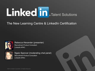 Talent Solutions
The New Learning Centre & LinkedIn Certification

Rebecca Alexander (presenter)
Recruitment Product Consultant
LinkedIn APAC

Ngaio Spencer (moderating chat panel)
Recruitment Product Consultant
LinkedIn APAC

©2013 LinkedIn Corporation. All Rights Reserved.

TALENT SOLUTIONS

 