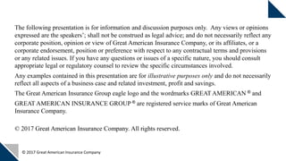 © 2017 Great American Insurance Company
The following presentation is for information and discussion purposes only. Any views or opinions
expressed are the speakers’; shall not be construed as legal advice; and do not necessarily reflect any
corporate position, opinion or view of Great American Insurance Company, or its affiliates, or a
corporate endorsement, position or preference with respect to any contractual terms and provisions
or any related issues. If you have any questions or issues of a specific nature, you should consult
appropriate legal or regulatory counsel to review the specific circumstances involved.
Any examples contained in this presentation are for illustrative purposes only and do not necessarily
reflect all aspects of a business case and related investment, profit and savings.
The Great American Insurance Group eagle logo and the wordmarks GREAT AMERICAN ® and
GREAT AMERICAN INSURANCE GROUP ® are registered service marks of Great American
Insurance Company.
© 2017 Great American Insurance Company. All rights reserved.
 