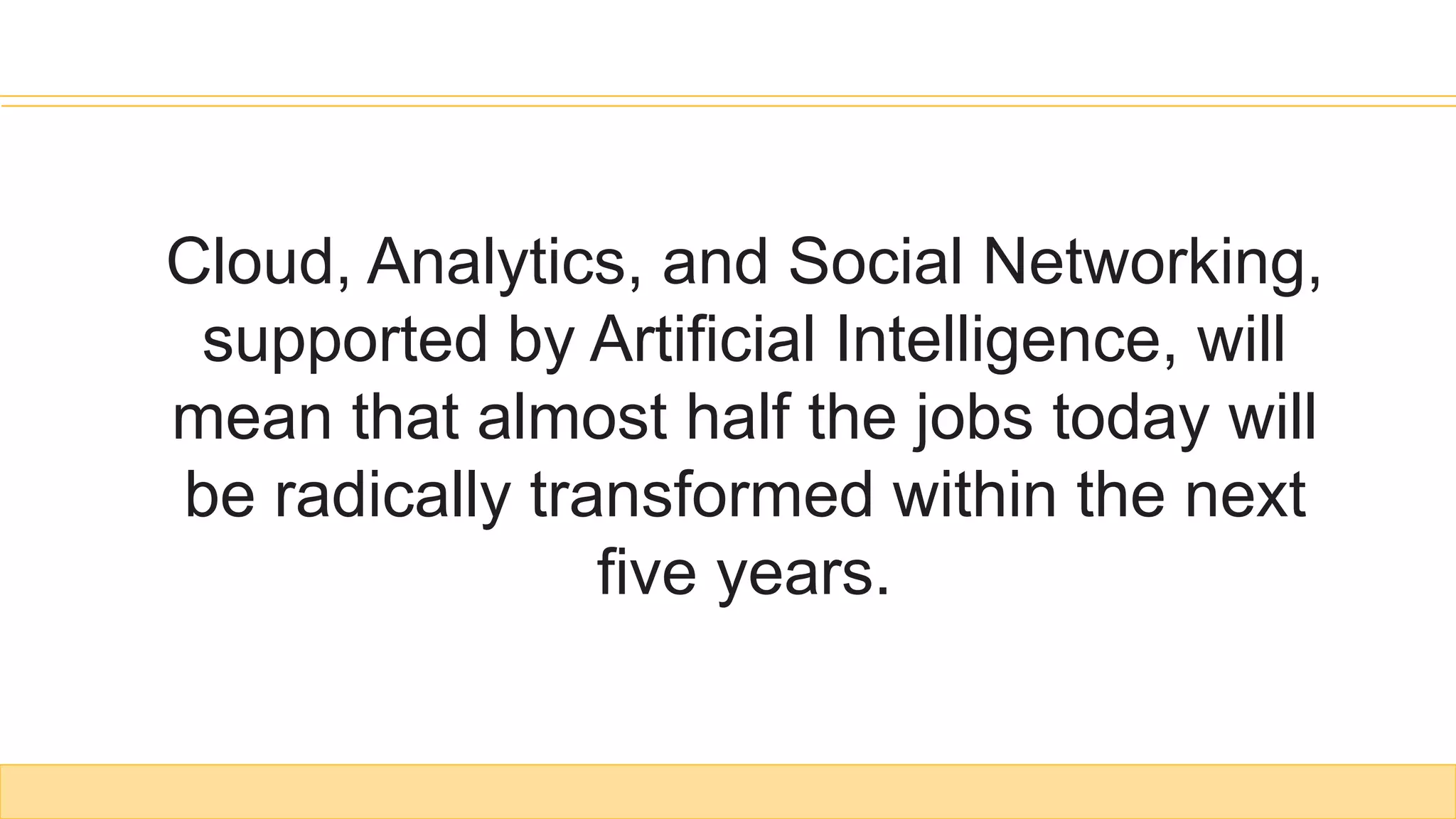 Cloud, Analytics, and Social Networking,
supported by Artificial Intelligence, will
mean that almost half the jobs today will
be radically transformed within the next
five years.
 