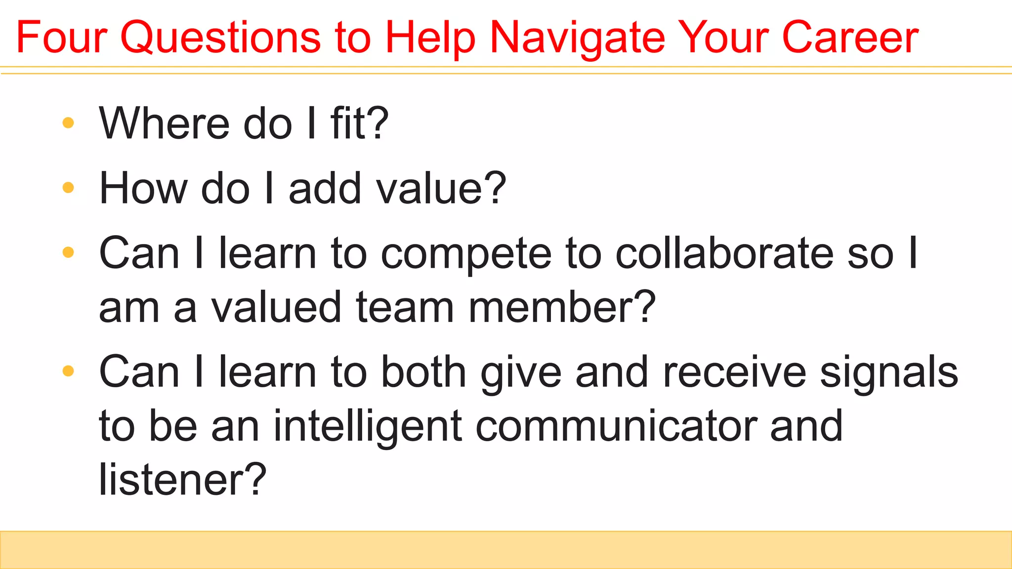 Four Questions to Help Navigate Your Career
• Where do I fit?
• How do I add value?
• Can I learn to compete to collaborate so I
am a valued team member?
• Can I learn to both give and receive signals
to be an intelligent communicator and
listener?
 