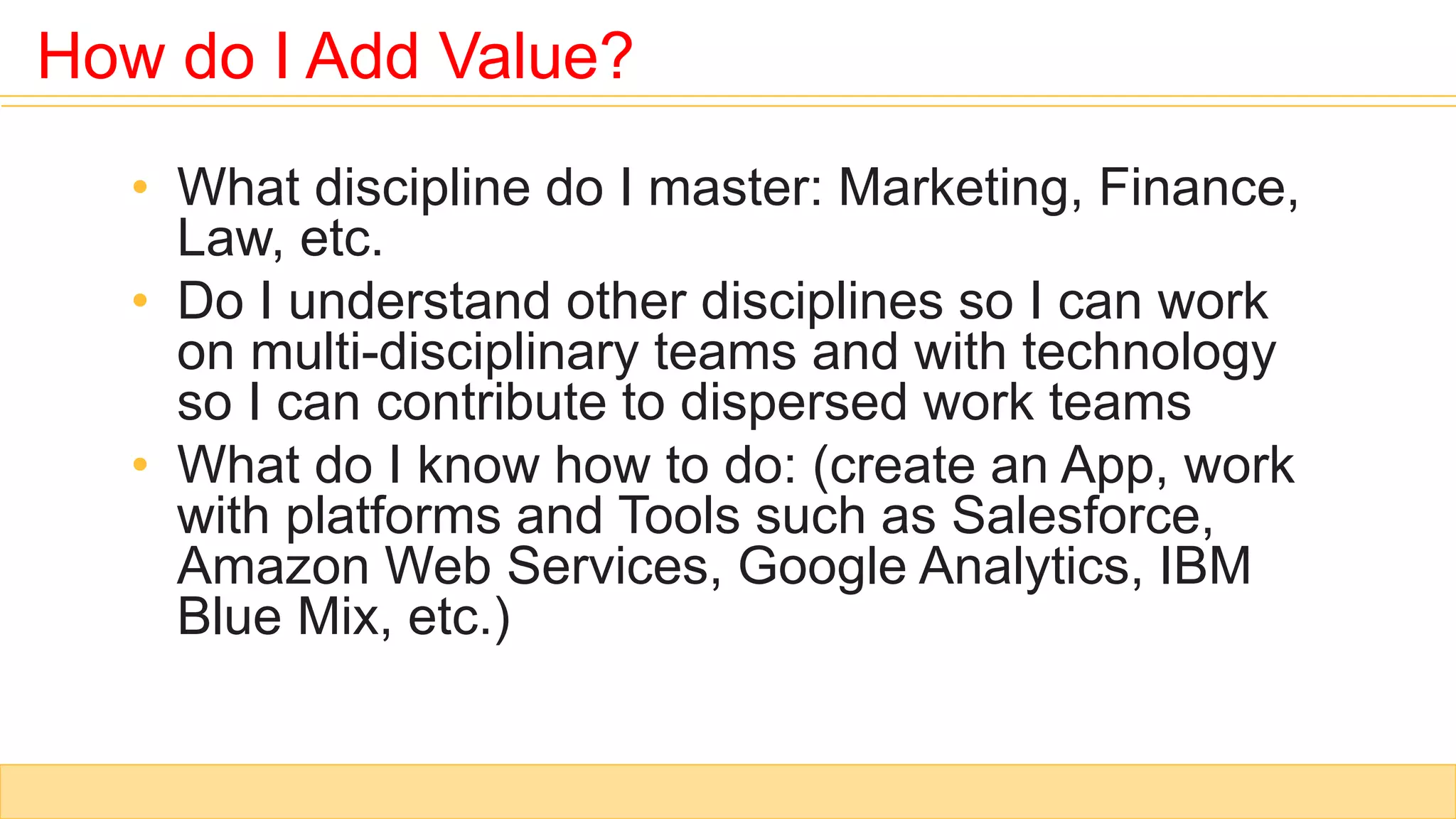 • What discipline do I master: Marketing, Finance,
Law, etc.
• Do I understand other disciplines so I can work
on multi-disciplinary teams and with technology
so I can contribute to dispersed work teams
• What do I know how to do: (create an App, work
with platforms and Tools such as Salesforce,
Amazon Web Services, Google Analytics, IBM
Blue Mix, etc.)
How do I Add Value?
 