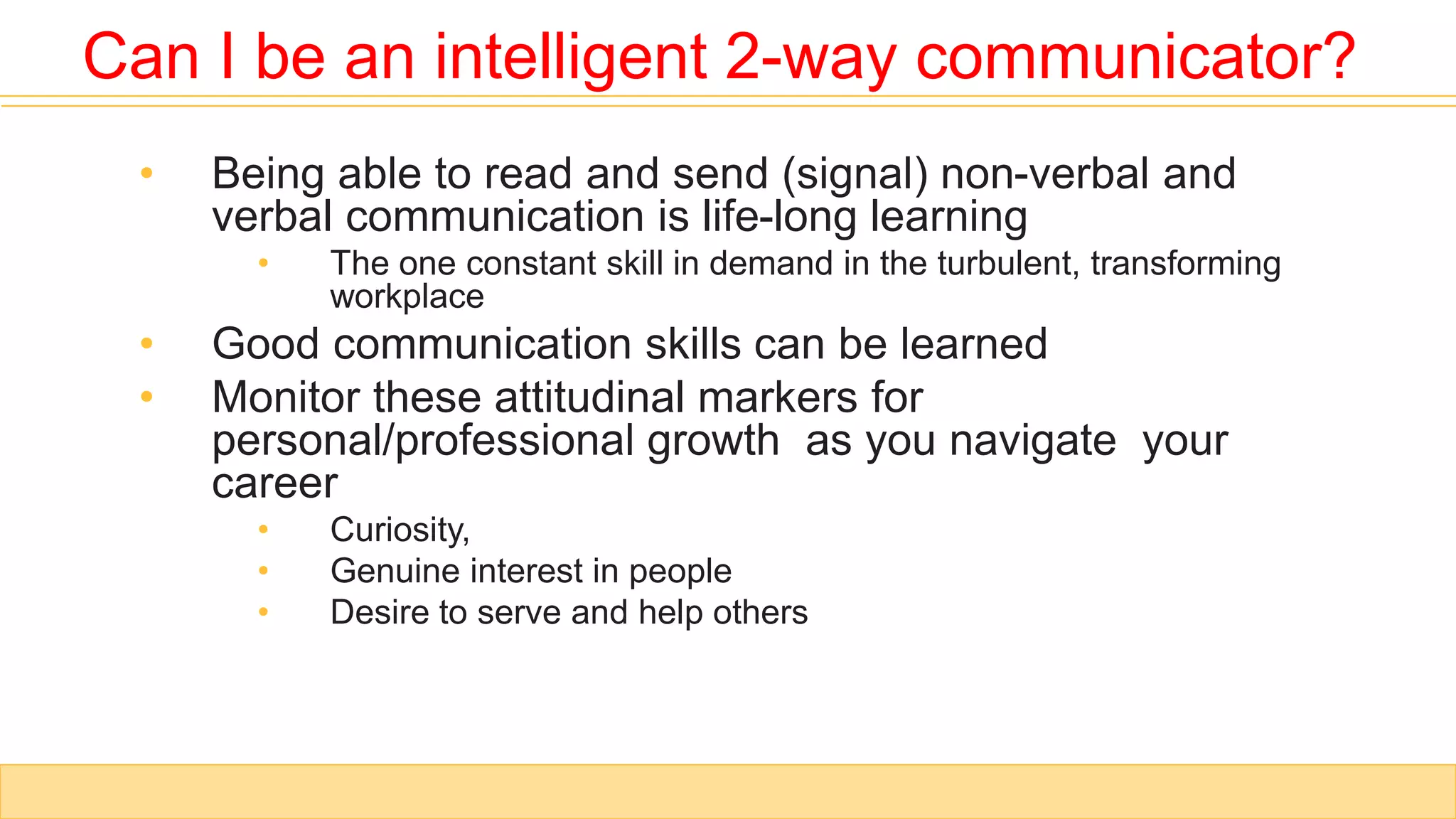 • Being able to read and send (signal) non-verbal and
verbal communication is life-long learning
• The one constant skill in demand in the turbulent, transforming
workplace
• Good communication skills can be learned
• Monitor these attitudinal markers for
personal/professional growth as you navigate your
career
• Curiosity,
• Genuine interest in people
• Desire to serve and help others
Can I be an intelligent 2-way communicator?
 