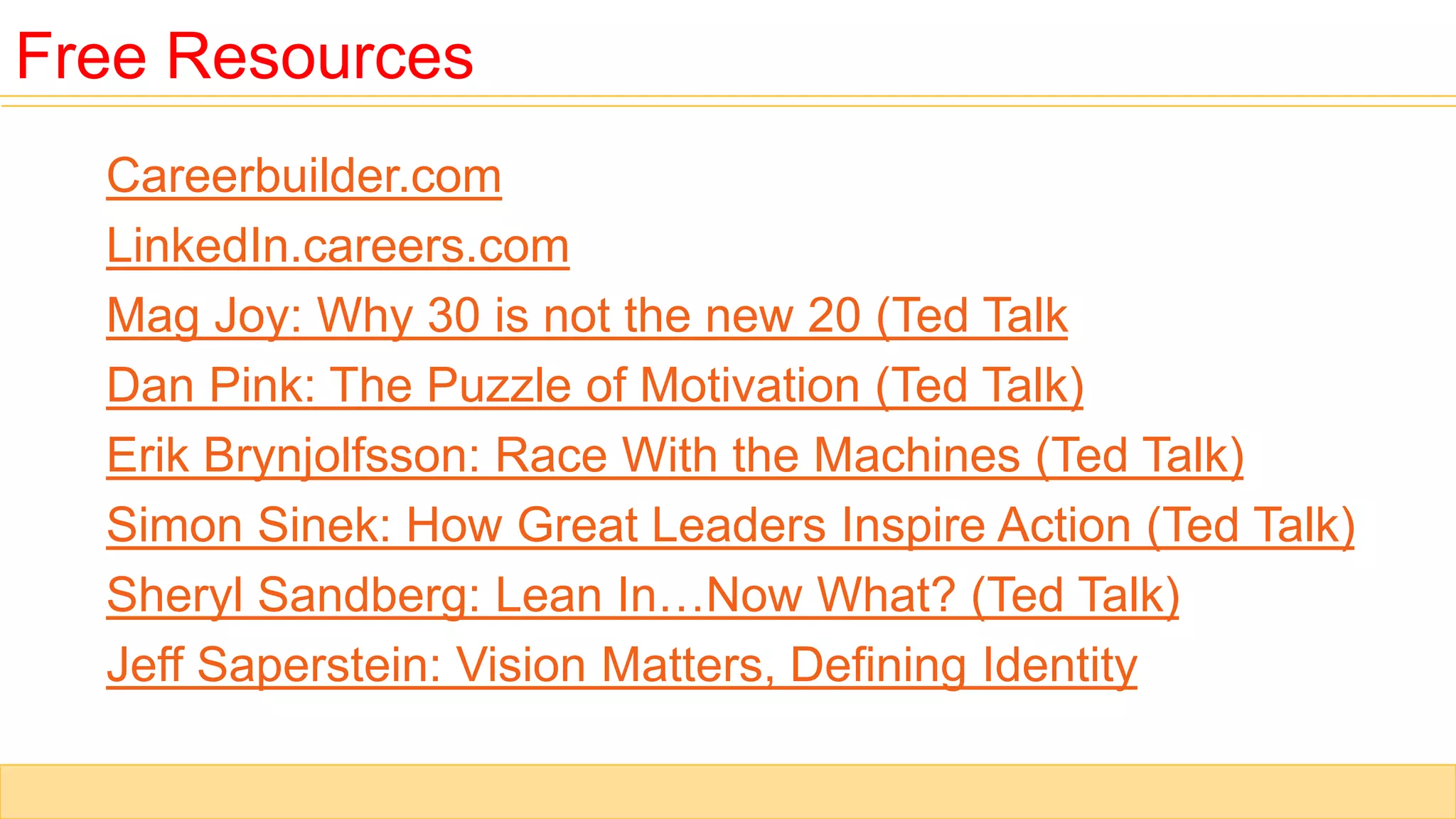 Careerbuilder.com
LinkedIn.careers.com
Mag Joy: Why 30 is not the new 20 (Ted Talk
Dan Pink: The Puzzle of Motivation (Ted Talk)
Erik Brynjolfsson: Race With the Machines (Ted Talk)
Simon Sinek: How Great Leaders Inspire Action (Ted Talk)
Sheryl Sandberg: Lean In…Now What? (Ted Talk)
Jeff Saperstein: Vision Matters, Defining Identity
Free Resources
 