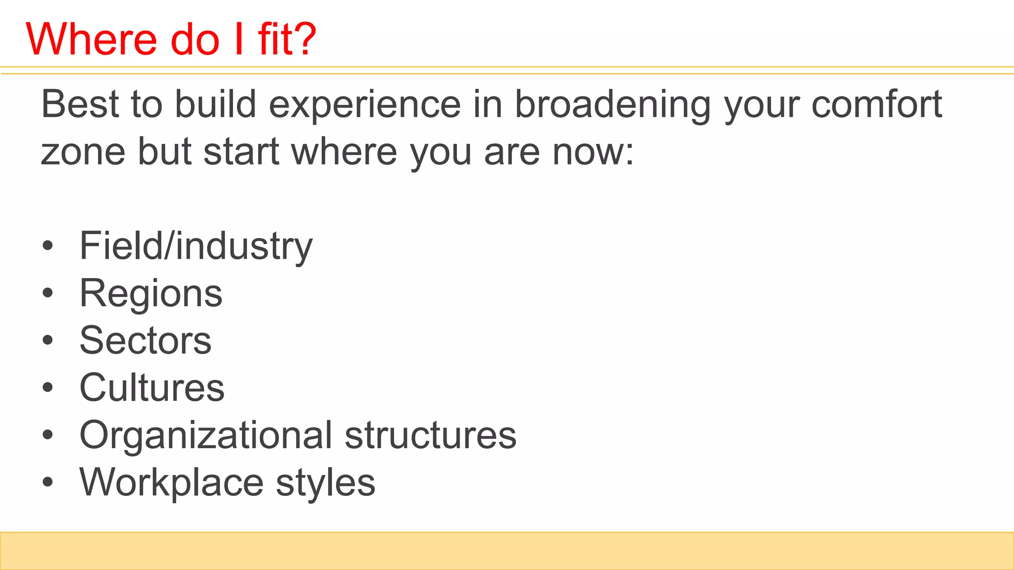 Where do I fit?
Best to build experience in broadening your comfort
zone but start where you are now:
• Field/industry
• Regions
• Sectors
• Cultures
• Organizational structures
• Workplace styles
 