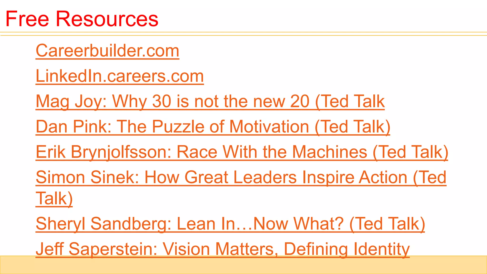 Careerbuilder.com
LinkedIn.careers.com
Mag Joy: Why 30 is not the new 20 (Ted Talk
Dan Pink: The Puzzle of Motivation (Ted Talk)
Erik Brynjolfsson: Race With the Machines (Ted Talk)
Simon Sinek: How Great Leaders Inspire Action (Ted
Talk)
Sheryl Sandberg: Lean In…Now What? (Ted Talk)
Jeff Saperstein: Vision Matters, Defining Identity
Free Resources
 
