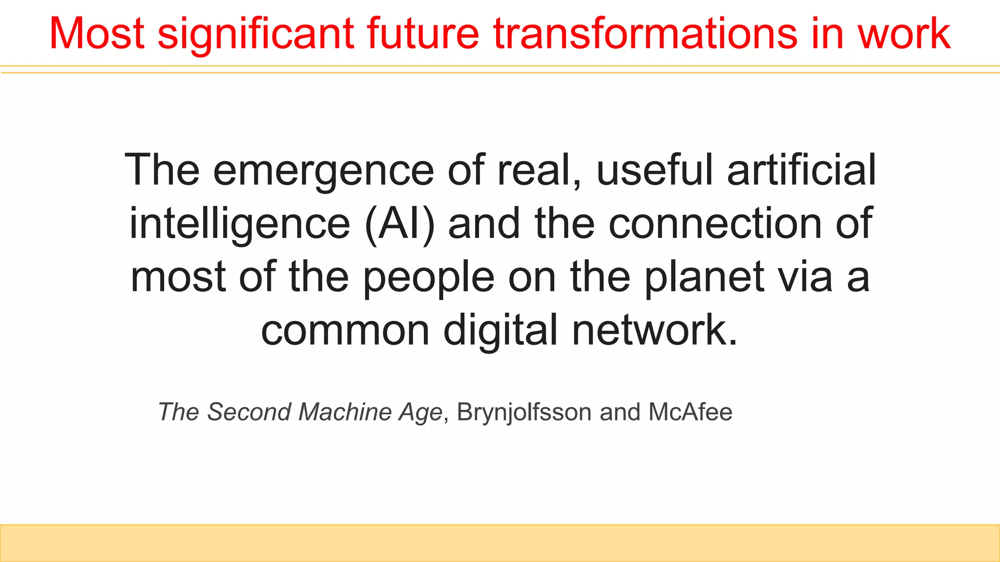The emergence of real, useful artificial
intelligence (AI) and the connection of
most of the people on the planet via a
common digital network.
Most significant future transformations in work
The Second Machine Age, Brynjolfsson and McAfee
 