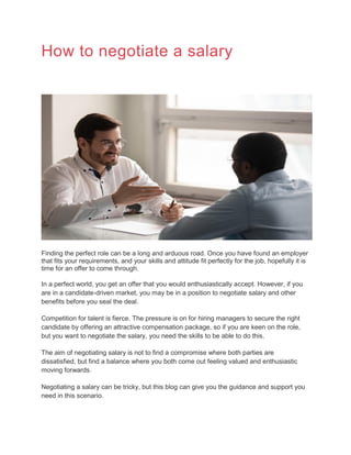 How to negotiate a salary
Finding the perfect role can be a long and arduous road. Once you have found an employer
that fits your requirements, and your skills and attitude fit perfectly for the job, hopefully it is
time for an offer to come through.
In a perfect world, you get an offer that you would enthusiastically accept. However, if you
are in a candidate-driven market, you may be in a position to negotiate salary and other
benefits before you seal the deal.
Competition for talent is fierce. The pressure is on for hiring managers to secure the right
candidate by offering an attractive compensation package, so if you are keen on the role,
but you want to negotiate the salary, you need the skills to be able to do this.
The aim of negotiating salary is not to find a compromise where both parties are
dissatisfied, but find a balance where you both come out feeling valued and enthusiastic
moving forwards.
Negotiating a salary can be tricky, but this blog can give you the guidance and support you
need in this scenario.
 
