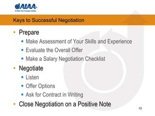 Keys to Successful NegotiationPrepareMake Assessment of Your Skills and ExperienceEvaluate the Overall OfferMake a Salary Negotiation ChecklistNegotiateListenOffer OptionsAsk for Contract in WritingClose Negotiation on a Positive Note10