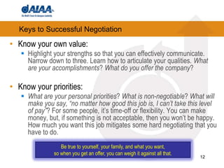 12Keys to Successful NegotiationKnow your own value: Highlight your strengths so that you can effectively communicate. Narrow down to three. Learn how to articulate your qualities. What are your accomplishments? What do you offer the company?Know your priorities: What are your personal priorities? What is non-negotiable? What will make you say, “no matter how good this job is, I can’t take this level of pay”? For some people, it’s time-off or flexibility. You can make money, but, if something is not acceptable, then you won’t be happy. How much you want this job mitigates some hard negotiating that you have to do. Be true to yourself, your family, and what you want, so when you get an offer, you can weigh it against all that.
