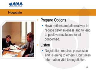 NegotiatePrepare OptionsHave options and alternatives to reduce defensiveness and to lead to positive resolution for all concerned. ListenNegotiation requires persuasion and listening to others. Don’t miss information vital to negotiation.15