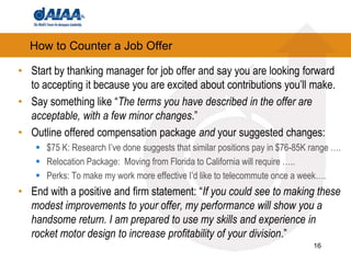 How to Counter a Job OfferStart by thanking manager for job offer and say you are looking forward to accepting it because you are excited about contributions you’ll make.Say something like “The terms you have described in the offer are acceptable, with a few minor changes.”Outline offered compensation package and your suggested changes:$75 K: Research I’ve done suggests that similar positions pay in $76-85K range ….Relocation Package:  Moving from Florida to California will require …..Perks: To make my work more effective I’d like to telecommute once a week….End with a positive and firm statement: “If you could see to making these modest improvements to your offer, my performance will show you a handsome return. I am prepared to use my skills and experience in rocket motor design to increase profitability of your division.”16