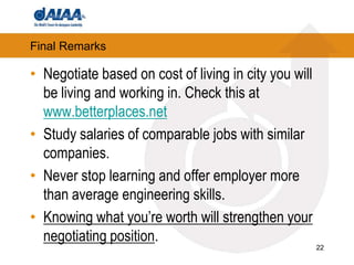 22Final RemarksNegotiate based on cost of living in city you will be living and working in. Check this at www.betterplaces.netStudy salaries of comparable jobs with similar companies.Never stop learning and offer employer more than average engineering skills. Knowing what you’re worth will strengthen your negotiating position.