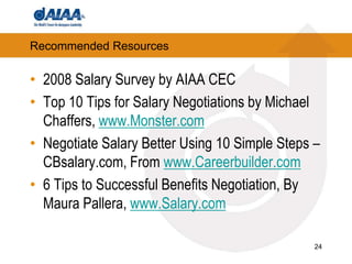 24Recommended Resources2008 Salary Survey by AIAA CECTop 10 Tips for Salary Negotiations by Michael Chaffers, www.Monster.comNegotiate Salary Better Using 10 Simple Steps – CBsalary.com, From www.Careerbuilder.com6 Tips to Successful Benefits Negotiation, By Maura Pallera, www.Salary.com