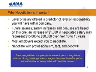 5Why Negotiation is ImportantLevel of salary offered is predictor of level of responsibility you will have within company. Future salaries, salary increases and bonuses are based on this one; an increase of $1,000 in negotiated salary may represent $15,000 to $30,000 over next 10 to 15 years.  Most employers expect you to negotiate.Negotiate with professionalism, tact, and goodwill. Salary negotiation is a process where one person negotiates amount of pay, earnings, salary, wages, bonuses, benefits, perks, annual review, or salary raise with another person. 