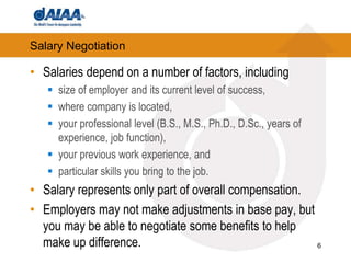 6Salary NegotiationSalaries depend on a number of factors, includingsize of employer and its current level of success,where company is located, your professional level (B.S., M.S., Ph.D., D.Sc., years of experience, job function), your previous work experience, and particular skills you bring to the job. Salary represents only part of overall compensation. Employers may not make adjustments in base pay, but you may be able to negotiate some benefits to help make up difference.