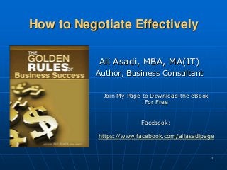 How to Negotiate Effectively

           Ali Asadi, MBA, MA(IT)
           Author, Business Consultant

            Join My Page to Download the eBook
                          For Free


                        Facebook:

           https://www.facebook.com/aliasadipage


                                                 1
 