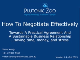 How To Negotiate Effectively
Towards A Practical Agreement And
A Sustainable Business Relationship
…saving time, money, and stress
Victor Konijn

+61 2 9401 5516
victor.konijn@plutoniczoo.com.au

Version 1.4, Oct 2013

 