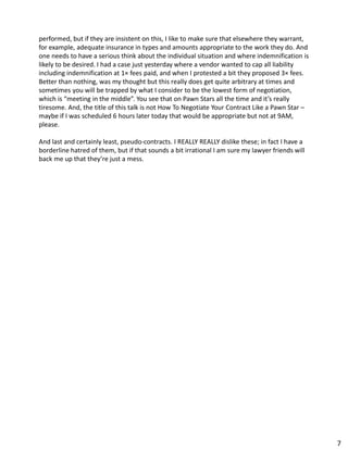 performed, but if they are insistent on this, I like to make sure that elsewhere they warrant,
for example, adequate insurance in types and amounts appropriate to the work they do. And
one needs to have a serious think about the individual situation and where indemnification is
likely to be desired. I had a case just yesterday where a vendor wanted to cap all liability
including indemnification at 1× fees paid, and when I protested a bit they proposed 3× fees.
Better than nothing, was my thought but this really does get quite arbitrary at times and
sometimes you will be trapped by what I consider to be the lowest form of negotiation,
which is “meeting in the middle”. You see that on Pawn Stars all the time and it’s really
tiresome. And, the title of this talk is not How To Negotiate Your Contract Like a Pawn Star –
maybe if I was scheduled 6 hours later today that would be appropriate but not at 9AM,
please.
And last and certainly least, pseudo-contracts. I REALLY REALLY dislike these; in fact I have a
borderline hatred of them, but if that sounds a bit irrational I am sure my lawyer friends will
back me up that they’re just a mess.
7
 