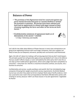 Let’s talk for two slides about Balance of Power because in many cases entrepreneurs are
going to be negotiating contracts with much larger companies; even your suppliers are
likely to have you out-lawyered, and worse: possibly even out-business-card-thicknessed.
Again, this talk isn’t about me making a self-serving argument that you don’t need lawyers.
The principle quoted here will generally apply and you [probably?] can’t rely on the defence
that you couldn’t afford a lawyer, or were railroaded by the other party. Don’t view this as
one step up from mobile-phone agreements, where some judges have been sympathetic to
consumers – many have not. And this is a business-to-business contract, we assume, not a
business to consumer.
Confidentiality and secrecy: usually overblown and overkill. Don’t be intimidated by large
companies throwing their weight around with secrecy requirements: the British Medical
Journal was not when they asked my former employer Roche about Tamiflu evidence. And I
was surprised to even read in that correspondence that Roche offended other parties with
insisting on secrecy, because I didn’t use those clauses in my own agreements I negotiated
for Roche!
8
 