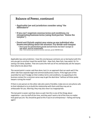 Applicable law and jurisdiction. I love this one because contracts are so boring but with this
one you get to armchair travel the world! Ooh – New York, New York, how exotic! Or I’m
seeing a lot lately, Québec. That one scares the hell out of me and basically ask the lawyers
here what to do about that.
The second point is easier said than done, but it is an approach that can work well if the
other side have separate legal and commercial/business teams. If the legal part of the
assembly line won’t budge on their endless terms and conditions, try appealing to the
business contact for a common-sense way to get the deal done “without all these pesky
lawyers ruining the mood”
If there is one person on the other side who seems friendlier, make one-on-one phone calls
to that individual to try to build the relationship with them and they may act as
ambassador for you. Warning: they may also view it as inappropriate.
The last point is easier said than done as well. But this is one of the things about
negotiation – you try stuff all the time, and they won’t work a lot of the time no matter
how good you are. You should be good at this if you’re an entrepreneur – failing and trying
again!
9
 