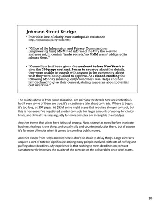 The quotes above is from Focus magazine, and perhaps the details here are contentious,
but if even some of them are true, it’s a cautionary tale about contracts. Where to begin:
it’s too long, at 394 pages. At $93M some might argue that requires a longer contract, but
this is nonsense: I’ve negotiated shorter contracts for larger amounts of money for clinical
trials, and clinical trials are arguably far more complex and intangible than bridges.
Another theme that arises here is that of secrecy. Now, secrecy as noted before in private
business dealings is one thing, and usually silly and counterproductive there, but of course
it’s far more offensive when it comes to spending public money.
Another lesson from Helps and Isitt here is don’t be afraid to delay things. Large contracts
acquire a sort of totemic significance among many people involved, with lots of huffing and
puffing about deadlines. My experience is that rushing to meet deadlines on contract
signature rarely improves the quality of the contract or the deliverables once work starts.
10
 
