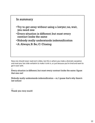 Now one should never read one’s slides, but this is where you make a dramatic exception
and read your last slide verbatim to make it sink in, or just because you’re tired and want to
get it over with.
…
Every situation is different; but most every contract looks the same: figure
that one out!
Nobody really understands indemnification – or, I guess that’s why there’s
law school
…
Thank you very much!
12
 