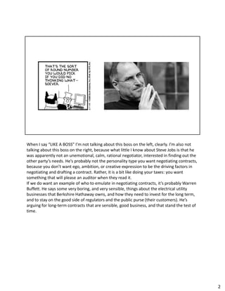 When I say “LIKE A BOSS” I’m not talking about this boss on the left, clearly. I’m also not
talking about this boss on the right, because what little I know about Steve Jobs is that he
was apparently not an unemotional, calm, rational negotiator, interested in finding out the
other party’s needs. He’s probably not the personality type you want negotiating contracts,
because you don’t want ego, ambition, or creative expression to be the driving factors in
negotiating and drafting a contract. Rather, it is a bit like doing your taxes: you want
something that will please an auditor when they read it.
If we do want an example of who to emulate in negotiating contracts, it’s probably Warren
Buffett. He says some very boring, and very sensible, things about the electrical utility
businesses that Berkshire Hathaway owns, and how they need to invest for the long term,
and to stay on the good side of regulators and the public purse (their customers). He’s
arguing for long-term contracts that are sensible, good business, and that stand the test of
time.
2
 