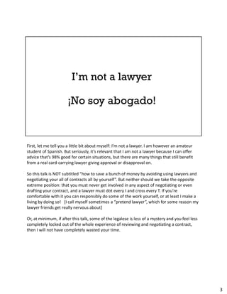 First, let me tell you a little bit about myself: I’m not a lawyer. I am however an amateur
student of Spanish. But seriously, it’s relevant that I am not a lawyer because I can offer
advice that’s 98% good for certain situations, but there are many things that still benefit
from a real card-carrying lawyer giving approval or disapproval on.
So this talk is NOT subtitled “how to save a bunch of money by avoiding using lawyers and
negotiating your all of contracts all by yourself”. But neither should we take the opposite
extreme position: that you must never get involved in any aspect of negotiating or even
drafting your contract, and a lawyer must dot every I and cross every T. If you’re
comfortable with it you can responsibly do some of the work yourself, or at least I make a
living by doing so! [I call myself sometimes a “pretend lawyer”, which for some reason my
lawyer friends get really nervous about]
Or, at minimum, if after this talk, some of the legalese is less of a mystery and you feel less
completely locked out of the whole experience of reviewing and negotiating a contract,
then I will not have completely wasted your time.
3
 