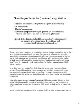 Here are some good ingredients for negotiation – not just contract negotiation. And by the
way, I firmly believe negotiation is not sales. There are some folks down the street for
whom I think negotiation is more equated with sales, but the more complex a service or a
deal is, the less appropriate I think it is to use old-school-sales-type thinking like closing.
Anybody seen the Glengarry Glen Ross scene where Alec Baldwin yells at his staff about
sales? “ABC.” “A – always. B – be. C- closing. Always Be Closing.” It’s a caricature of high-
pressure tactics.
What IS the point of a contract? Do think about the future readers and users of your
contract. This could be auditors, making sure you have compliant contracts with vendors
and suppliers (e.g. privacy); or it could be your future employees or operational staff,
having to manage the contract; or it could be a judge or mediator hearing your dispute over
the contract.
Put another way, a contract is a way of trying to avoid litigation or ease disputes by clearly
setting out what’s agreed in a variety of scenarios. I often use it as a test of whether to
bother negotiating something in a contract to think “would anybody bother to litigate over
this”?
Lack of emotion and transparency. A lot of people think that doing business means playing
4
 