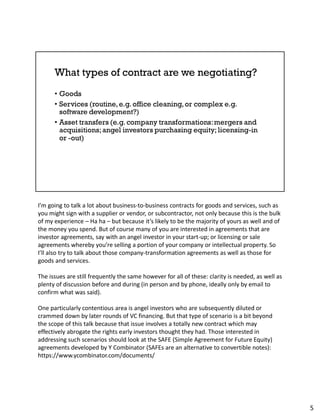 I’m going to talk a lot about business-to-business contracts for goods and services, such as
you might sign with a supplier or vendor, or subcontractor, not only because this is the bulk
of my experience – Ha ha – but because it’s likely to be the majority of yours as well and of
the money you spend. But of course many of you are interested in agreements that are
investor agreements, say with an angel investor in your start-up; or licensing or sale
agreements whereby you’re selling a portion of your company or intellectual property. So
I’ll also try to talk about those company-transformation agreements as well as those for
goods and services.
The issues are still frequently the same however for all of these: clarity is needed, as well as
plenty of discussion before and during (in person and by phone, ideally only by email to
confirm what was said).
One particularly contentious area is angel investors who are subsequently diluted or
crammed down by later rounds of VC financing. But that type of scenario is a bit beyond
the scope of this talk because that issue involves a totally new contract which may
effectively abrogate the rights early investors thought they had. Those interested in
addressing such scenarios should look at the SAFE (Simple Agreement for Future Equity)
agreements developed by Y Combinator (SAFEs are an alternative to convertible notes):
https://www.ycombinator.com/documents/
5
 