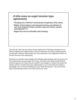 That said, let’s talk a bit more about investor agreements of the type entrepreneurs are
likely to negotiate with angel investors, because otherwise, you’ll all be complaining that
my talk wasn’t relevant. And I’d rather you came away with a more legitimate criticism of
the talk, like that it was really boring.
Normally one shouldn’t make analogies like inflexible rights breaking under the pressure of
future agreements, because rights aren’t sticks, and there’s that whole sensible Richard
Feynman argument he makes that you shouldn’t use analogies or models from physics for
abstract systems. He talks about how inappropriate it is to use the hydraulic analogy in
psychology, such as “pressure building up in your head”. But anyway – any more on that
topic and the boredom level in this room will be over 111%!
6
 