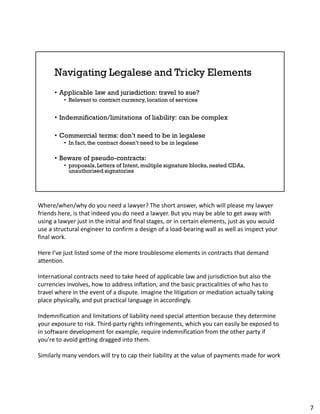 Where/when/why do you need a lawyer? The short answer, which will please my lawyer
friends here, is that indeed you do need a lawyer. But you may be able to get away with
using a lawyer just in the initial and final stages, or in certain elements, just as you would
use a structural engineer to confirm a design of a load-bearing wall as well as inspect your
final work.
Here I’ve just listed some of the more troublesome elements in contracts that demand
attention.
International contracts need to take heed of applicable law and jurisdiction but also the
currencies involves, how to address inflation, and the basic practicalities of who has to
travel where in the event of a dispute. Imagine the litigation or mediation actually taking
place physically, and put practical language in accordingly.
Indemnification and limitations of liability need special attention because they determine
your exposure to risk. Third-party rights infringements, which you can easily be exposed to
in software development for example, require indemnification from the other party if
you’re to avoid getting dragged into them.
Similarly many vendors will try to cap their liability at the value of payments made for work
7
 