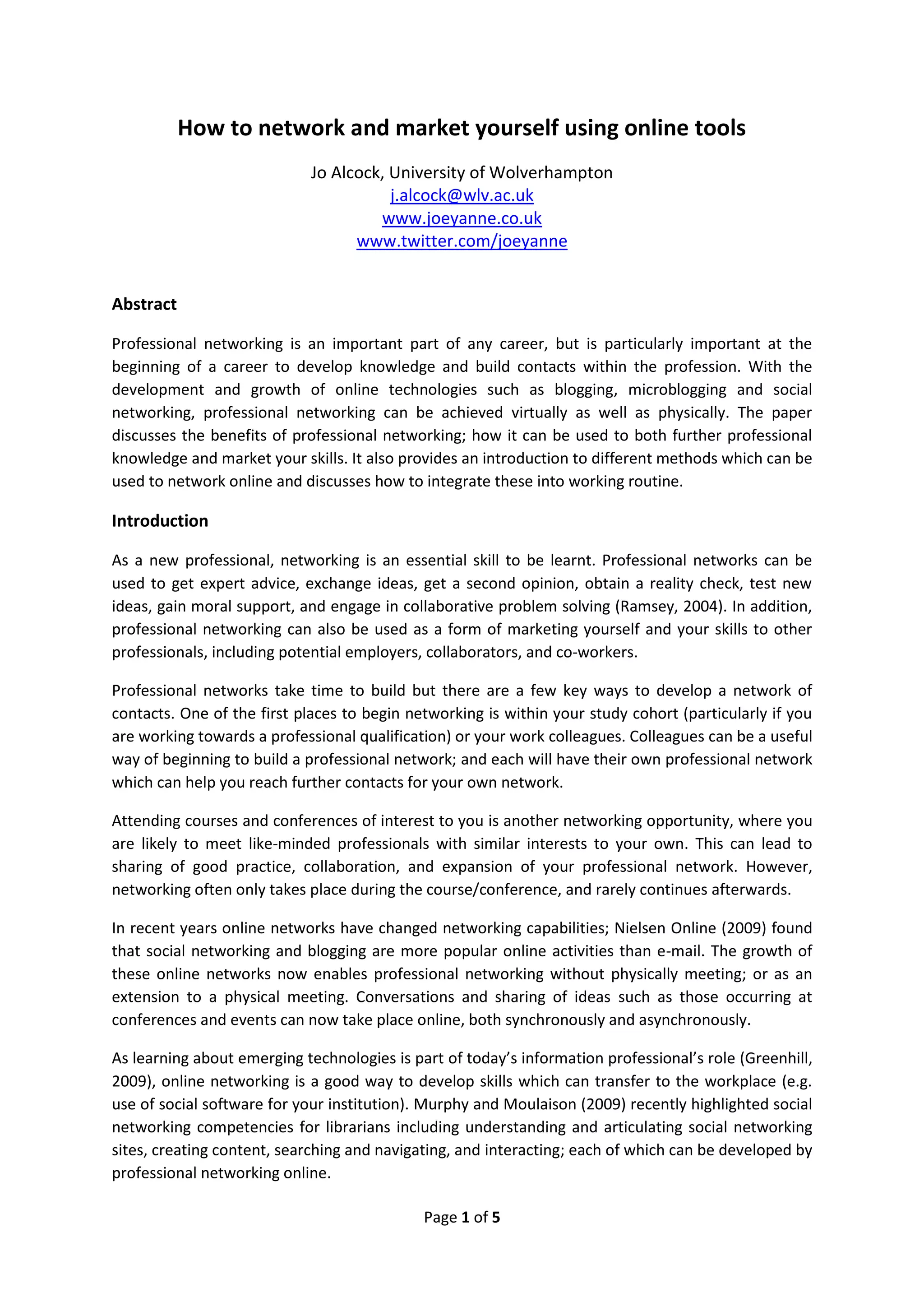 How to network and market yourself using online tools
                            Jo Alcock, University of Wolverhampton
                                       j.alcock@wlv.ac.uk
                                     www.joeyanne.co.uk
                                  www.twitter.com/joeyanne


Abstract

Professional networking is an important part of any career, but is particularly important at the
beginning of a career to develop knowledge and build contacts within the profession. With the
development and growth of online technologies such as blogging, microblogging and social
networking, professional networking can be achieved virtually as well as physically. The paper
discusses the benefits of professional networking; how it can be used to both further professional
knowledge and market your skills. It also provides an introduction to different methods which can be
used to network online and discusses how to integrate these into working routine.

Introduction

As a new professional, networking is an essential skill to be learnt. Professional networks can be
used to get expert advice, exchange ideas, get a second opinion, obtain a reality check, test new
ideas, gain moral support, and engage in collaborative problem solving (Ramsey, 2004). In addition,
professional networking can also be used as a form of marketing yourself and your skills to other
professionals, including potential employers, collaborators, and co-workers.

Professional networks take time to build but there are a few key ways to develop a network of
contacts. One of the first places to begin networking is within your study cohort (particularly if you
are working towards a professional qualification) or your work colleagues. Colleagues can be a useful
way of beginning to build a professional network; and each will have their own professional network
which can help you reach further contacts for your own network.

Attending courses and conferences of interest to you is another networking opportunity, where you
are likely to meet like-minded professionals with similar interests to your own. This can lead to
sharing of good practice, collaboration, and expansion of your professional network. However,
networking often only takes place during the course/conference, and rarely continues afterwards.

In recent years online networks have changed networking capabilities; Nielsen Online (2009) found
that social networking and blogging are more popular online activities than e-mail. The growth of
these online networks now enables professional networking without physically meeting; or as an
extension to a physical meeting. Conversations and sharing of ideas such as those occurring at
conferences and events can now take place online, both synchronously and asynchronously.

As learning about emerging technologies is part of today’s information professional’s role (Greenhill,
2009), online networking is a good way to develop skills which can transfer to the workplace (e.g.
use of social software for your institution). Murphy and Moulaison (2009) recently highlighted social
networking competencies for librarians including understanding and articulating social networking
sites, creating content, searching and navigating, and interacting; each of which can be developed by
professional networking online.

                                             Page 1 of 5
 