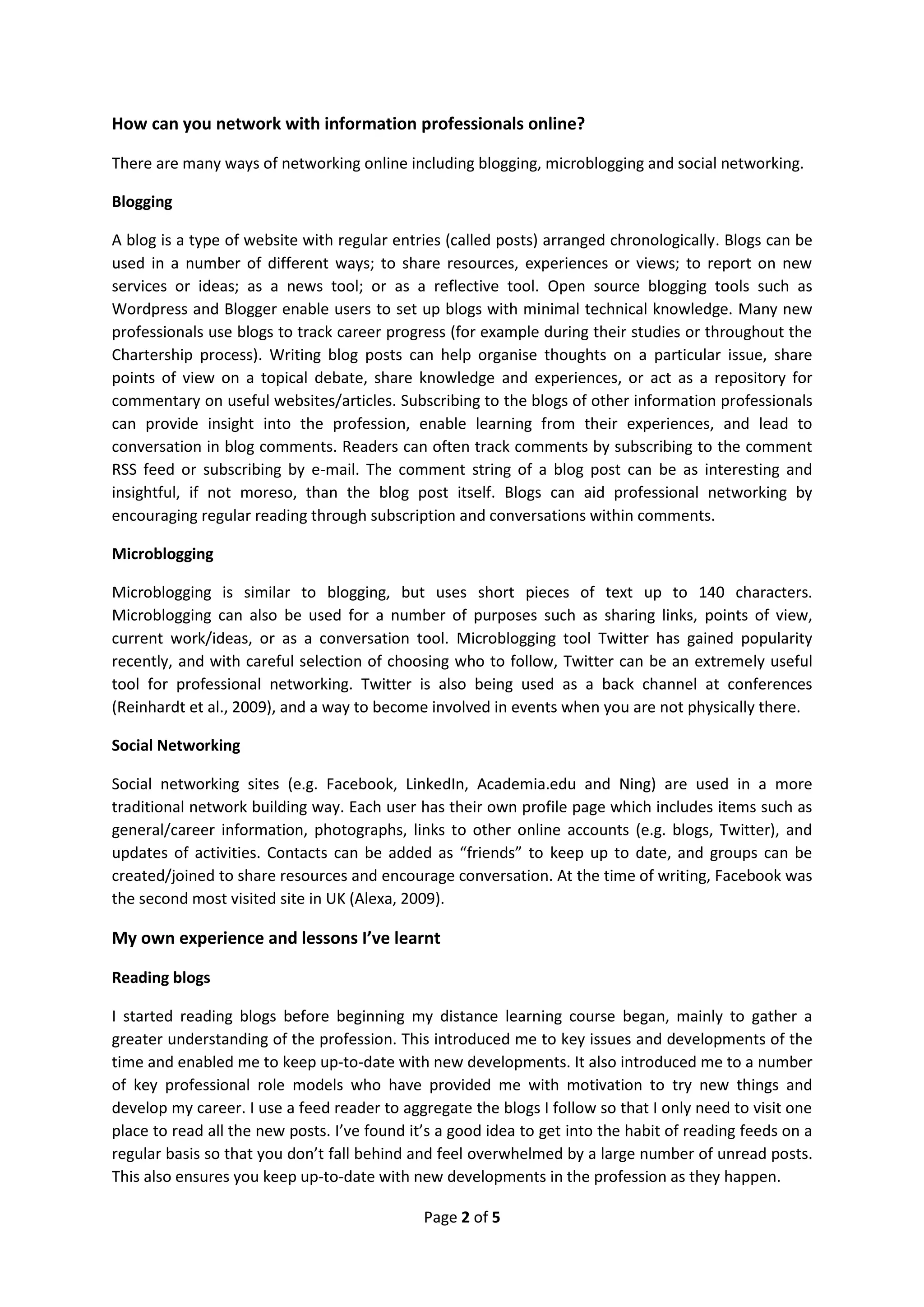 How can you network with information professionals online?

There are many ways of networking online including blogging, microblogging and social networking.

Blogging

A blog is a type of website with regular entries (called posts) arranged chronologically. Blogs can be
used in a number of different ways; to share resources, experiences or views; to report on new
services or ideas; as a news tool; or as a reflective tool. Open source blogging tools such as
Wordpress and Blogger enable users to set up blogs with minimal technical knowledge. Many new
professionals use blogs to track career progress (for example during their studies or throughout the
Chartership process). Writing blog posts can help organise thoughts on a particular issue, share
points of view on a topical debate, share knowledge and experiences, or act as a repository for
commentary on useful websites/articles. Subscribing to the blogs of other information professionals
can provide insight into the profession, enable learning from their experiences, and lead to
conversation in blog comments. Readers can often track comments by subscribing to the comment
RSS feed or subscribing by e-mail. The comment string of a blog post can be as interesting and
insightful, if not moreso, than the blog post itself. Blogs can aid professional networking by
encouraging regular reading through subscription and conversations within comments.

Microblogging

Microblogging is similar to blogging, but uses short pieces of text up to 140 characters.
Microblogging can also be used for a number of purposes such as sharing links, points of view,
current work/ideas, or as a conversation tool. Microblogging tool Twitter has gained popularity
recently, and with careful selection of choosing who to follow, Twitter can be an extremely useful
tool for professional networking. Twitter is also being used as a back channel at conferences
(Reinhardt et al., 2009), and a way to become involved in events when you are not physically there.

Social Networking

Social networking sites (e.g. Facebook, LinkedIn, Academia.edu and Ning) are used in a more
traditional network building way. Each user has their own profile page which includes items such as
general/career information, photographs, links to other online accounts (e.g. blogs, Twitter), and
updates of activities. Contacts can be added as “friends” to keep up to date, and groups can be
created/joined to share resources and encourage conversation. At the time of writing, Facebook was
the second most visited site in UK (Alexa, 2009).

My own experience and lessons I’ve learnt

Reading blogs

I started reading blogs before beginning my distance learning course began, mainly to gather a
greater understanding of the profession. This introduced me to key issues and developments of the
time and enabled me to keep up-to-date with new developments. It also introduced me to a number
of key professional role models who have provided me with motivation to try new things and
develop my career. I use a feed reader to aggregate the blogs I follow so that I only need to visit one
place to read all the new posts. I’ve found it’s a good idea to get into the habit of reading feeds on a
regular basis so that you don’t fall behind and feel overwhelmed by a large number of unread posts.
This also ensures you keep up-to-date with new developments in the profession as they happen.

                                              Page 2 of 5
 