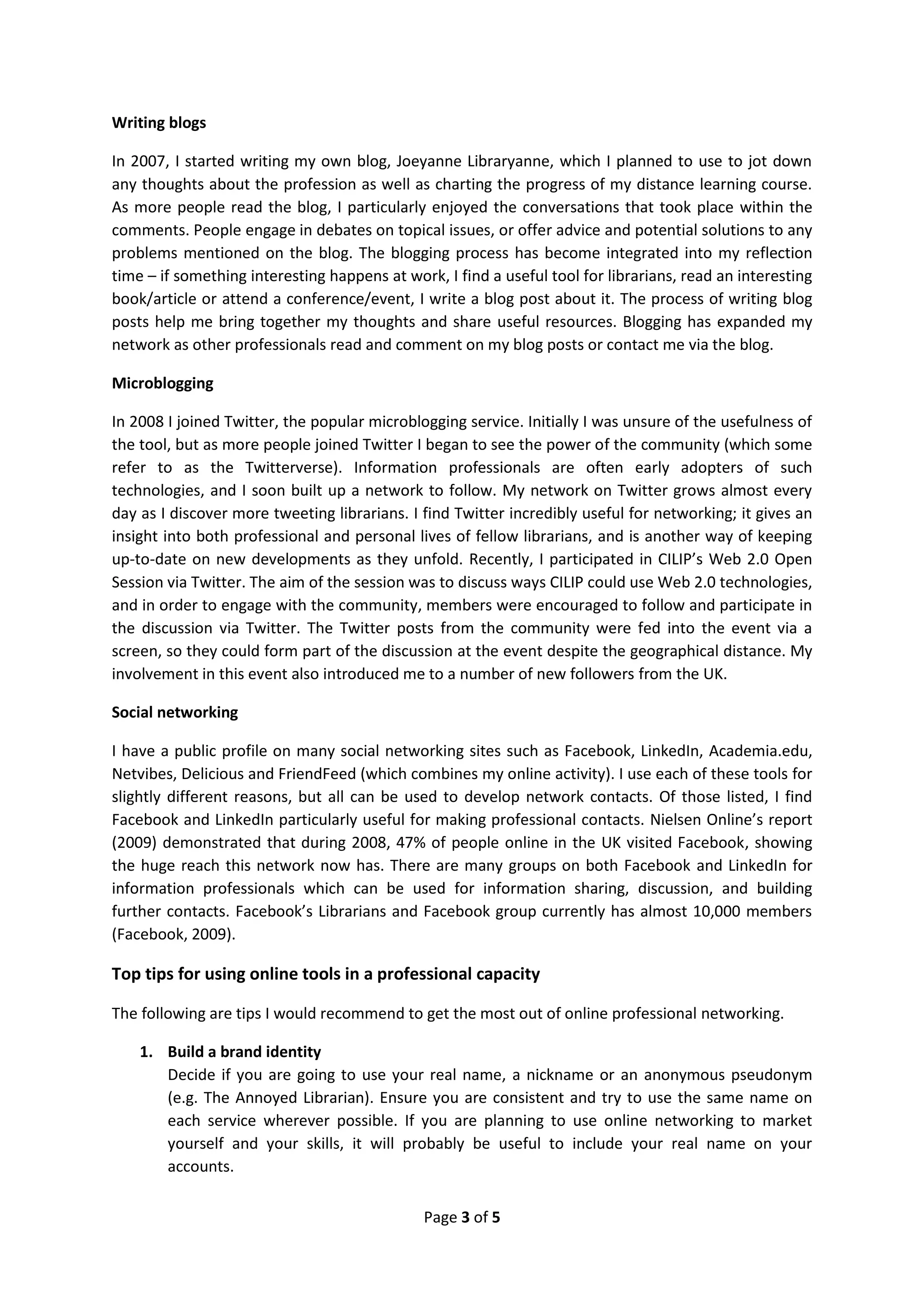 Writing blogs

In 2007, I started writing my own blog, Joeyanne Libraryanne, which I planned to use to jot down
any thoughts about the profession as well as charting the progress of my distance learning course.
As more people read the blog, I particularly enjoyed the conversations that took place within the
comments. People engage in debates on topical issues, or offer advice and potential solutions to any
problems mentioned on the blog. The blogging process has become integrated into my reflection
time – if something interesting happens at work, I find a useful tool for librarians, read an interesting
book/article or attend a conference/event, I write a blog post about it. The process of writing blog
posts help me bring together my thoughts and share useful resources. Blogging has expanded my
network as other professionals read and comment on my blog posts or contact me via the blog.

Microblogging

In 2008 I joined Twitter, the popular microblogging service. Initially I was unsure of the usefulness of
the tool, but as more people joined Twitter I began to see the power of the community (which some
refer to as the Twitterverse). Information professionals are often early adopters of such
technologies, and I soon built up a network to follow. My network on Twitter grows almost every
day as I discover more tweeting librarians. I find Twitter incredibly useful for networking; it gives an
insight into both professional and personal lives of fellow librarians, and is another way of keeping
up-to-date on new developments as they unfold. Recently, I participated in CILIP’s Web 2.0 Open
Session via Twitter. The aim of the session was to discuss ways CILIP could use Web 2.0 technologies,
and in order to engage with the community, members were encouraged to follow and participate in
the discussion via Twitter. The Twitter posts from the community were fed into the event via a
screen, so they could form part of the discussion at the event despite the geographical distance. My
involvement in this event also introduced me to a number of new followers from the UK.

Social networking

I have a public profile on many social networking sites such as Facebook, LinkedIn, Academia.edu,
Netvibes, Delicious and FriendFeed (which combines my online activity). I use each of these tools for
slightly different reasons, but all can be used to develop network contacts. Of those listed, I find
Facebook and LinkedIn particularly useful for making professional contacts. Nielsen Online’s report
(2009) demonstrated that during 2008, 47% of people online in the UK visited Facebook, showing
the huge reach this network now has. There are many groups on both Facebook and LinkedIn for
information professionals which can be used for information sharing, discussion, and building
further contacts. Facebook’s Librarians and Facebook group currently has almost 10,000 members
(Facebook, 2009).

Top tips for using online tools in a professional capacity

The following are tips I would recommend to get the most out of online professional networking.

    1. Build a brand identity
       Decide if you are going to use your real name, a nickname or an anonymous pseudonym
       (e.g. The Annoyed Librarian). Ensure you are consistent and try to use the same name on
       each service wherever possible. If you are planning to use online networking to market
       yourself and your skills, it will probably be useful to include your real name on your
       accounts.

                                              Page 3 of 5
 