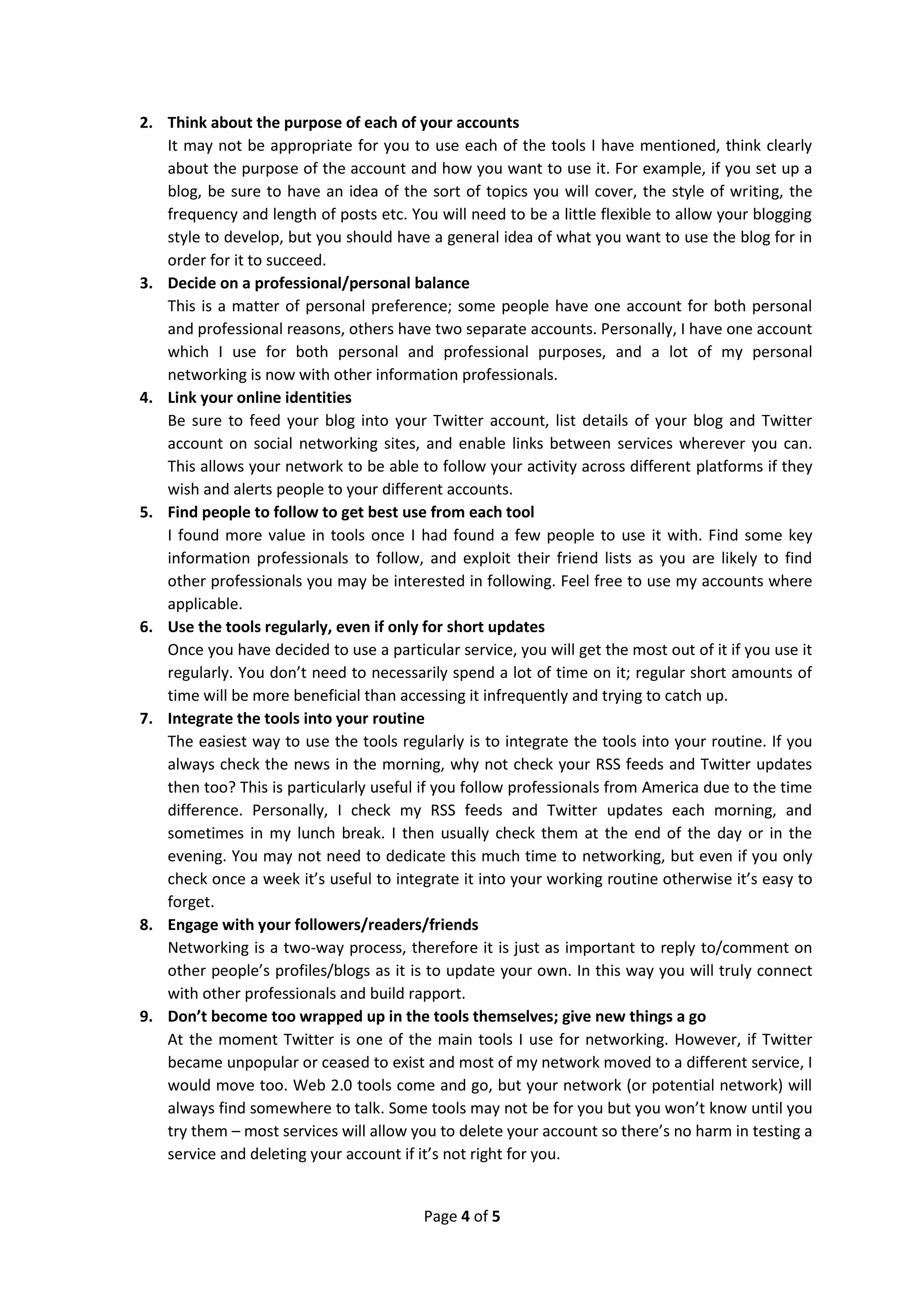2. Think about the purpose of each of your accounts
   It may not be appropriate for you to use each of the tools I have mentioned, think clearly
   about the purpose of the account and how you want to use it. For example, if you set up a
   blog, be sure to have an idea of the sort of topics you will cover, the style of writing, the
   frequency and length of posts etc. You will need to be a little flexible to allow your blogging
   style to develop, but you should have a general idea of what you want to use the blog for in
   order for it to succeed.
3. Decide on a professional/personal balance
   This is a matter of personal preference; some people have one account for both personal
   and professional reasons, others have two separate accounts. Personally, I have one account
   which I use for both personal and professional purposes, and a lot of my personal
   networking is now with other information professionals.
4. Link your online identities
   Be sure to feed your blog into your Twitter account, list details of your blog and Twitter
   account on social networking sites, and enable links between services wherever you can.
   This allows your network to be able to follow your activity across different platforms if they
   wish and alerts people to your different accounts.
5. Find people to follow to get best use from each tool
   I found more value in tools once I had found a few people to use it with. Find some key
   information professionals to follow, and exploit their friend lists as you are likely to find
   other professionals you may be interested in following. Feel free to use my accounts where
   applicable.
6. Use the tools regularly, even if only for short updates
   Once you have decided to use a particular service, you will get the most out of it if you use it
   regularly. You don’t need to necessarily spend a lot of time on it; regular short amounts of
   time will be more beneficial than accessing it infrequently and trying to catch up.
7. Integrate the tools into your routine
   The easiest way to use the tools regularly is to integrate the tools into your routine. If you
   always check the news in the morning, why not check your RSS feeds and Twitter updates
   then too? This is particularly useful if you follow professionals from America due to the time
   difference. Personally, I check my RSS feeds and Twitter updates each morning, and
   sometimes in my lunch break. I then usually check them at the end of the day or in the
   evening. You may not need to dedicate this much time to networking, but even if you only
   check once a week it’s useful to integrate it into your working routine otherwise it’s easy to
   forget.
8. Engage with your followers/readers/friends
   Networking is a two-way process, therefore it is just as important to reply to/comment on
   other people’s profiles/blogs as it is to update your own. In this way you will truly connect
   with other professionals and build rapport.
9. Don’t become too wrapped up in the tools themselves; give new things a go
   At the moment Twitter is one of the main tools I use for networking. However, if Twitter
   became unpopular or ceased to exist and most of my network moved to a different service, I
   would move too. Web 2.0 tools come and go, but your network (or potential network) will
   always find somewhere to talk. Some tools may not be for you but you won’t know until you
   try them – most services will allow you to delete your account so there’s no harm in testing a
   service and deleting your account if it’s not right for you.


                                         Page 4 of 5
 