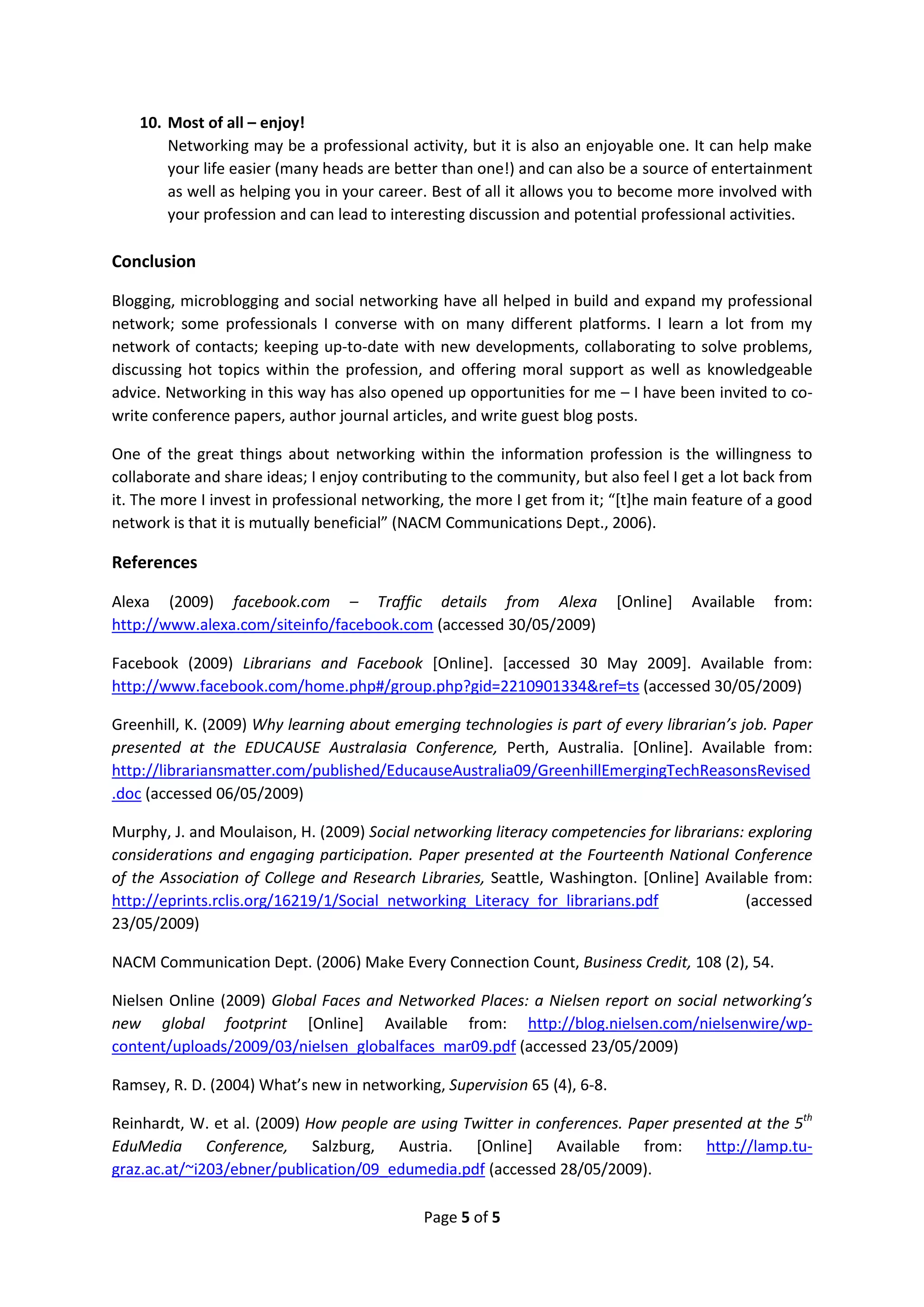 10. Most of all – enjoy!
        Networking may be a professional activity, but it is also an enjoyable one. It can help make
        your life easier (many heads are better than one!) and can also be a source of entertainment
        as well as helping you in your career. Best of all it allows you to become more involved with
        your profession and can lead to interesting discussion and potential professional activities.

Conclusion

Blogging, microblogging and social networking have all helped in build and expand my professional
network; some professionals I converse with on many different platforms. I learn a lot from my
network of contacts; keeping up-to-date with new developments, collaborating to solve problems,
discussing hot topics within the profession, and offering moral support as well as knowledgeable
advice. Networking in this way has also opened up opportunities for me – I have been invited to co-
write conference papers, author journal articles, and write guest blog posts.

One of the great things about networking within the information profession is the willingness to
collaborate and share ideas; I enjoy contributing to the community, but also feel I get a lot back from
it. The more I invest in professional networking, the more I get from it; “*t+he main feature of a good
network is that it is mutually beneficial” (NACM Communications Dept., 2006).

References

Alexa (2009) facebook.com – Traffic details from Alexa                    [Online]   Available   from:
http://www.alexa.com/siteinfo/facebook.com (accessed 30/05/2009)

Facebook (2009) Librarians and Facebook [Online]. [accessed 30 May 2009]. Available from:
http://www.facebook.com/home.php#/group.php?gid=2210901334&ref=ts (accessed 30/05/2009)

Greenhill, K. (2009) Why learning about emerging technologies is part of every librarian’s job. Paper
presented at the EDUCAUSE Australasia Conference, Perth, Australia. [Online]. Available from:
http://librariansmatter.com/published/EducauseAustralia09/GreenhillEmergingTechReasonsRevised
.doc (accessed 06/05/2009)

Murphy, J. and Moulaison, H. (2009) Social networking literacy competencies for librarians: exploring
considerations and engaging participation. Paper presented at the Fourteenth National Conference
of the Association of College and Research Libraries, Seattle, Washington. [Online] Available from:
http://eprints.rclis.org/16219/1/Social_networking_Literacy_for_librarians.pdf             (accessed
23/05/2009)

NACM Communication Dept. (2006) Make Every Connection Count, Business Credit, 108 (2), 54.

Nielsen Online (2009) Global Faces and Networked Places: a Nielsen report on social networking’s
new global footprint [Online] Available from: http://blog.nielsen.com/nielsenwire/wp-
content/uploads/2009/03/nielsen_globalfaces_mar09.pdf (accessed 23/05/2009)

Ramsey, R. D. (2004) What’s new in networking, Supervision 65 (4), 6-8.

Reinhardt, W. et al. (2009) How people are using Twitter in conferences. Paper presented at the 5th
EduMedia Conference, Salzburg, Austria. [Online] Available from: http://lamp.tu-
graz.ac.at/~i203/ebner/publication/09_edumedia.pdf (accessed 28/05/2009).

                                             Page 5 of 5
 