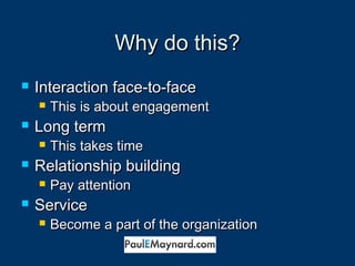 WWhhyy ddoo tthhiiss?? 
 IInntteerraaccttiioonn ffaaccee--ttoo--ffaaccee 
 TThhiiss iiss aabboouutt eennggaaggeemmeenntt 
 LLoonngg tteerrmm 
 TThhiiss ttaakkeess ttiimmee 
 RReellaattiioonnsshhiipp bbuuiillddiinngg 
 PPaayy aatttteennttiioonn 
 SSeerrvviiccee 
 BBeeccoommee aa ppaarrtt ooff tthhee oorrggaanniizzaattiioonn 
 