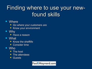 FFiinnddiinngg wwhheerree ttoo uussee yyoouurr nneeww-- 
ffoouunndd sskkiillllss 
 WWhheerree 
 GGoo wwhheerree yyoouurr ccuussttoommeerrss aarree 
 KKnnooww yyoouurr eennvviirroonnmmeenntt 
 WWhhyy 
 HHaavvee aa rreeaassoonn 
 WWhhaatt 
 KKnnooww tthhee sshheellfflliiffee 
 CCoonnssiiddeerr ttiimmee 
 WWhhoo 
 TThhee hhoosstt 
 TThhee aatttteennddeeeess 
 GGuueessttss 
 
