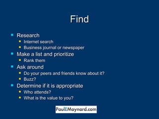 FFiinndd 
 RReesseeaarrcchh 
 IInntteerrnneett sseeaarrcchh 
 BBuussiinneessss jjoouurrnnaall oorr nneewwssppaappeerr 
 MMaakkee aa lliisstt aanndd pprriioorriittiizzee 
 RRaannkk tthheemm 
 AAsskk aarroouunndd 
 DDoo yyoouurr ppeeeerrss aanndd ffrriieennddss kknnooww aabboouutt iitt?? 
 BBuuzzzz?? 
 DDeetteerrmmiinnee iiff iitt iiss aapppprroopprriiaattee 
 WWhhoo aatttteennddss?? 
 WWhhaatt iiss tthhee vvaalluuee ttoo yyoouu?? 
 