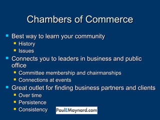 CChhaammbbeerrss ooff CCoommmmeerrccee 
 BBeesstt wwaayy ttoo lleeaarrnn yyoouurr ccoommmmuunniittyy 
 HHiissttoorryy 
 IIssssuueess 
 CCoonnnneeccttss yyoouu ttoo lleeaaddeerrss iinn bbuussiinneessss aanndd ppuubblliicc 
ooffffiiccee 
 CCoommmmiitttteeee mmeemmbbeerrsshhiipp aanndd cchhaaiirrmmaannsshhiippss 
 CCoonnnneeccttiioonnss aatt eevveennttss 
 GGrreeaatt oouuttlleett ffoorr ffiinnddiinngg bbuussiinneessss ppaarrttnneerrss aanndd cclliieennttss 
 OOvveerr ttiimmee 
 PPeerrssiisstteennccee 
 CCoonnssiisstteennccyy 
 