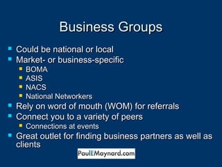 BBuussiinneessss GGrroouuppss 
 CCoouulldd bbee nnaattiioonnaall oorr llooccaall 
 MMaarrkkeett-- oorr bbuussiinneessss--ssppeecciiffiicc 
 BBOOMMAA 
 AASSIISS 
 NNAACCSS 
 NNaattiioonnaall NNeettwwoorrkkeerrss 
 RReellyy oonn wwoorrdd ooff mmoouutthh ((WWOOMM)) ffoorr rreeffeerrrraallss 
 CCoonnnneecctt yyoouu ttoo aa vvaarriieettyy ooff ppeeeerrss 
 CCoonnnneeccttiioonnss aatt eevveennttss 
 GGrreeaatt oouuttlleett ffoorr ffiinnddiinngg bbuussiinneessss ppaarrttnneerrss aass wweellll aass 
cclliieennttss 
 